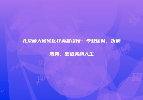 北京硕人颀颀医疗美容诊所：专业团队，优质服务，塑造美丽人生