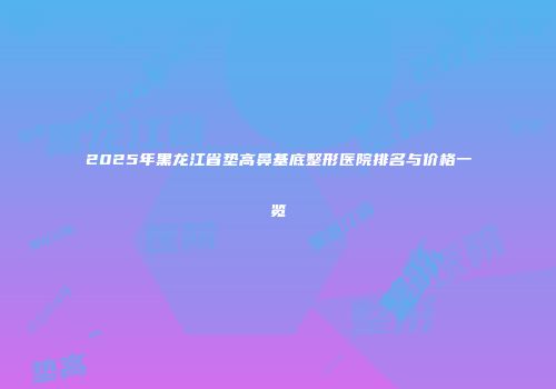 2025年黑龙江省垫高鼻基底整形医院排名与价格一览