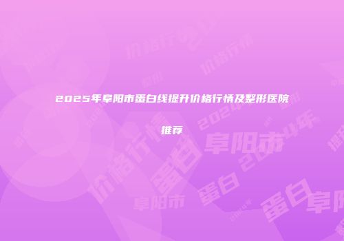 2025年阜阳市蛋白线提升价格行情及整形医院推荐