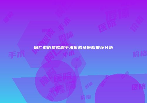 铜仁市假体隆胸手术价格及医院推荐分析
