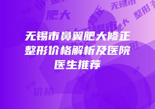 无锡市鼻翼肥大修正整形价格解析及医院医生推荐