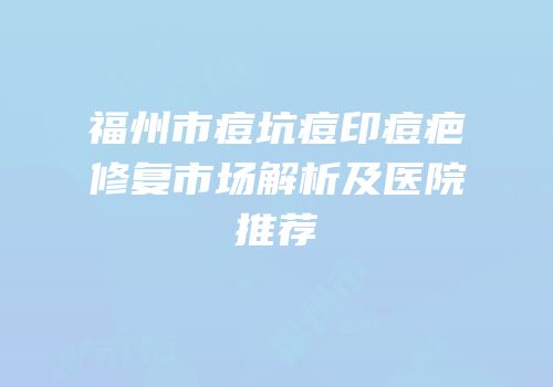 福州市痘坑痘印痘疤修复市场解析及医院推荐