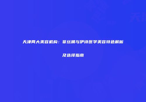 天津两大美容机构：菲丝澜与伊诗医学美容特色解析及选择指南