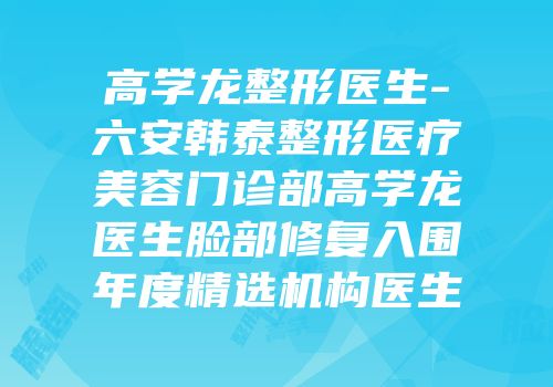 高学龙整形医生-六安韩泰整形医疗美容门诊部高学龙医生脸部修复入围年度精选机构医生