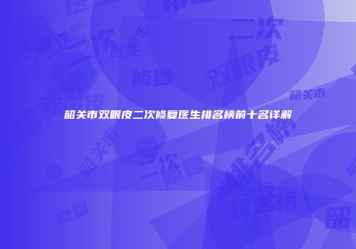 韶关市双眼皮二次修复医生排名榜前十名详解