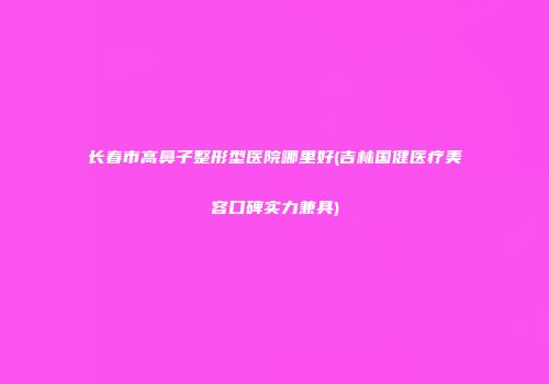 长春市高鼻子整形型医院哪里好(吉林国健医疗美容口碑实力兼具)