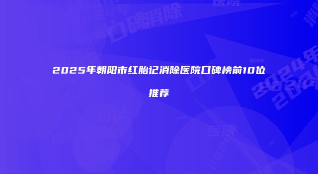 2025年朝阳市红胎记消除医院口碑榜前10位推荐