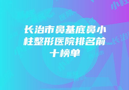 长治市鼻基底鼻小柱整形医院排名前十榜单