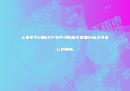 无锡市耳朵畸形伴随大小脸整形医生排名及价格行情解析
