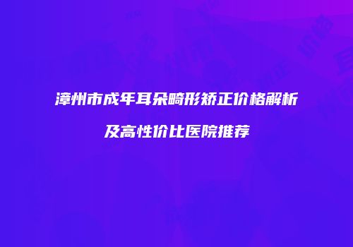 漳州市成年耳朵畸形矫正价格解析及高性价比医院推荐