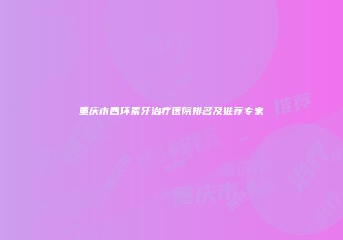 重庆市四环素牙治疗医院排名及推荐专家