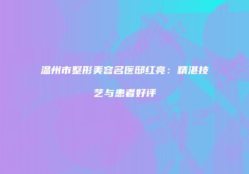 温州市整形美容名医邸红亮：精湛技艺与患者好评