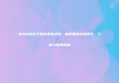亳州缔美医疗整形美容诊所：眼部整形技术领先，口碑与服务并重