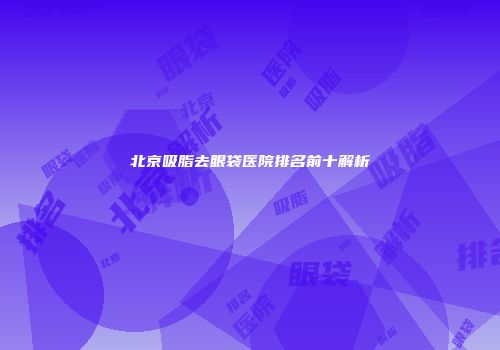 北京吸脂去眼袋医院排名前十解析