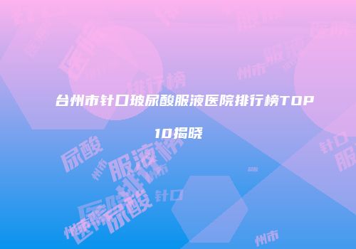 台州市针口玻尿酸服液医院排行榜TOP10揭晓