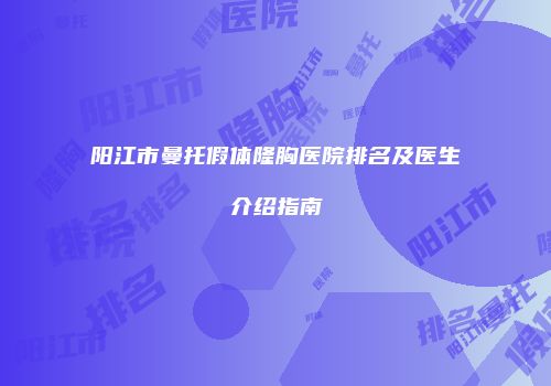 阳江市曼托假体隆胸医院排名及医生介绍指南