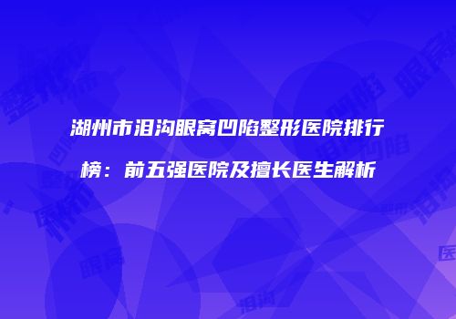 湖州市泪沟眼窝凹陷整形医院排行榜：前五强医院及擅长医生解析