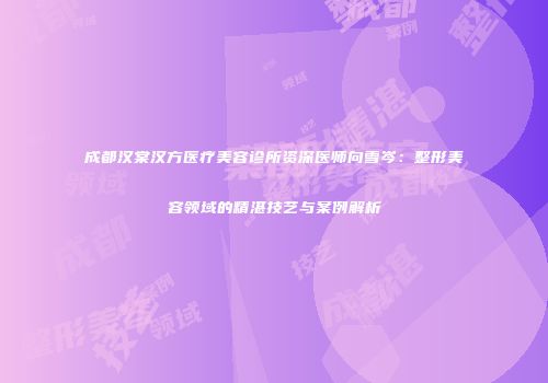 成都汉棠汉方医疗美容诊所资深医师向雪岑：整形美容领域的精湛技艺与案例解析