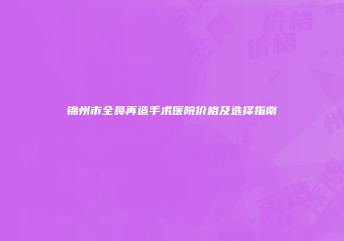 锦州市全鼻再造手术医院价格及选择指南