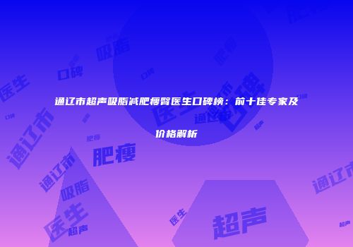 通辽市超声吸脂减肥瘦臀医生口碑榜：前十佳专家及价格解析
