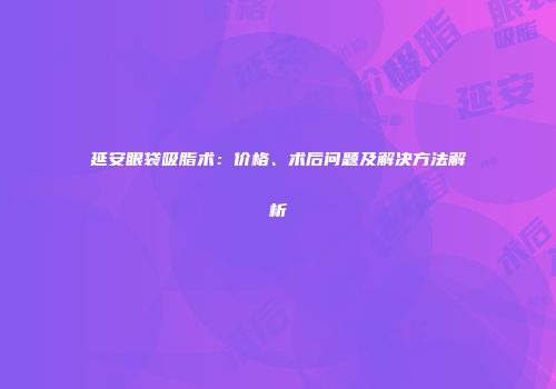 延安眼袋吸脂术：价格、术后问题及解决方法解析