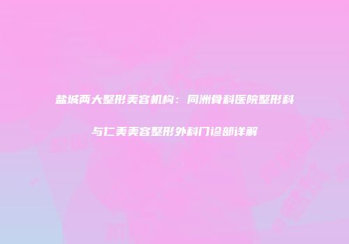 盐城两大整形美容机构：同洲骨科医院整形科与仁美美容整形外科门诊部详解