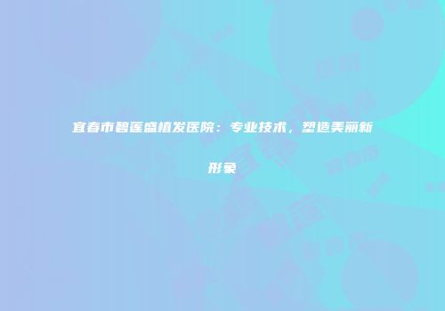 宜春市碧莲盛植发医院：专业技术，塑造美丽新形象