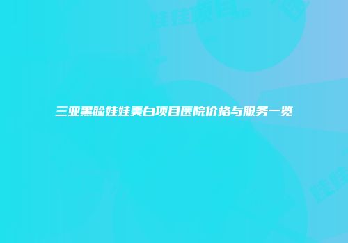 三亚黑脸娃娃美白项目医院价格与服务一览
