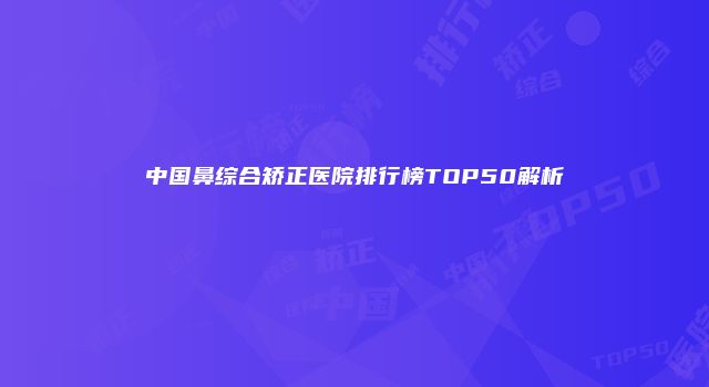 中国鼻综合矫正医院排行榜TOP50解析
