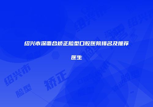 绍兴市深覆合矫正脸型口腔医院排名及推荐医生