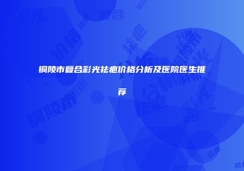 铜陵市复合彩光祛疤价格分析及医院医生推荐