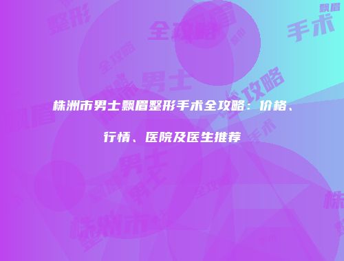 株洲市男士飘眉整形手术全攻略：价格、行情、医院及医生推荐