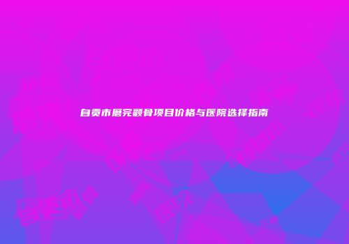 自贡市磨完颧骨项目价格与医院选择指南