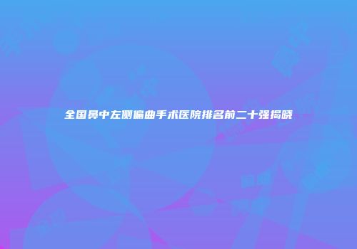 全国鼻中左侧偏曲手术医院排名前二十强揭晓