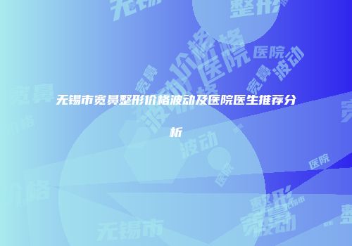 无锡市宽鼻整形价格波动及医院医生推荐分析