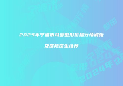 2025年宁波市耳部整形价格行情解析及医院医生推荐