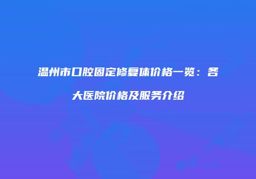 温州市口腔固定修复体价格一览：各大医院价格及服务介绍