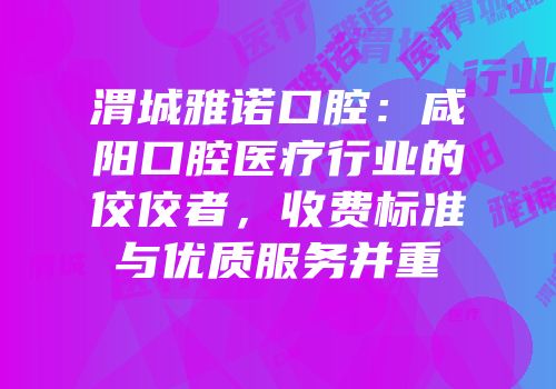渭城雅诺口腔：咸阳口腔医疗行业的佼佼者，收费标准与优质服务并重
