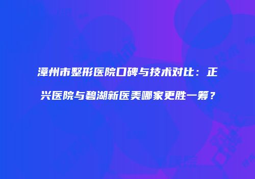 漳州市整形医院口碑与技术对比：正兴医院与碧湖新医美哪家更胜一筹？