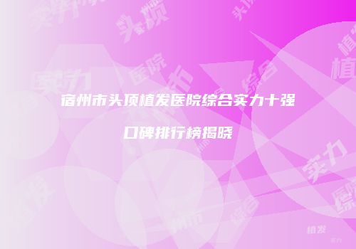 宿州市头顶植发医院综合实力十强口碑排行榜揭晓