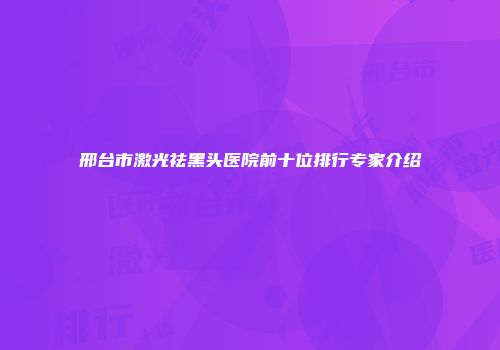 邢台市激光祛黑头医院前十位排行专家介绍
