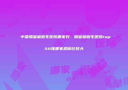 中国用蜜蜡脱毛医院哪家好：用蜜蜡脱毛医院top50强哪家规模比较大
