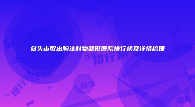 包头市取出胸注射物整形医院排行榜及详情梳理