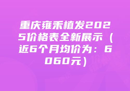 重庆雍禾植发2025价格表全新展示（近6个月均价为：6060元）