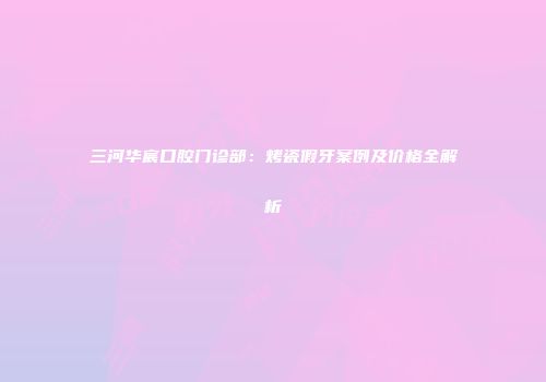 三河华宸口腔门诊部：烤瓷假牙案例及价格全解析