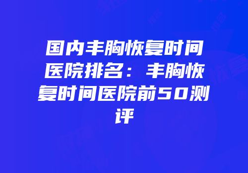 国内丰胸恢复时间医院排名：丰胸恢复时间医院前50测评