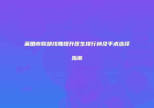 莆田市臀部线雕提升医生排行榜及手术选择指南
