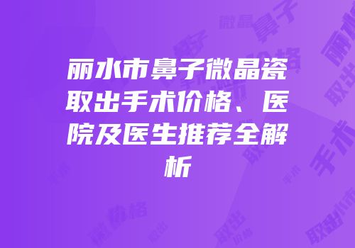 丽水市鼻子微晶瓷取出手术价格、医院及医生推荐全解析