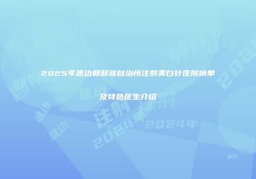 2025年延边朝鲜族自治州注射美白针医院榜单及特色医生介绍