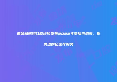 曲靖郑鹏翔口腔诊所发布2025年新版价格表，提供透明化医疗服务